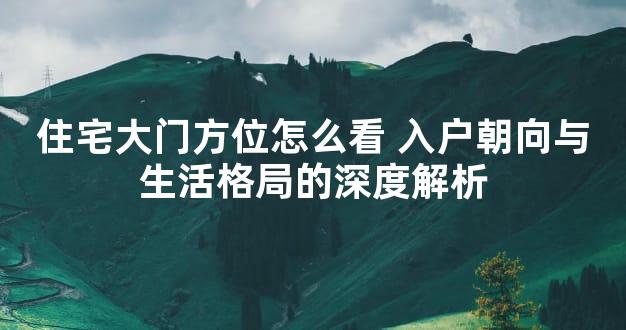 住宅大门方位怎么看 入户朝向与生活格局的深度解析